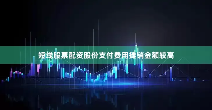 短线股票配资股份支付费用摊销金额较高