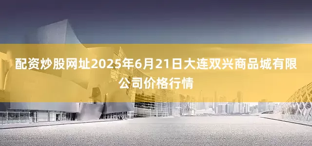 配资炒股网址2025年6月21日大连双兴商品城有限公司价格行情