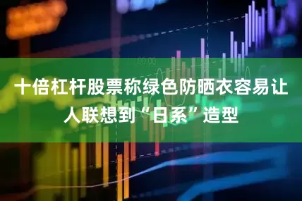 十倍杠杆股票称绿色防晒衣容易让人联想到“日系”造型