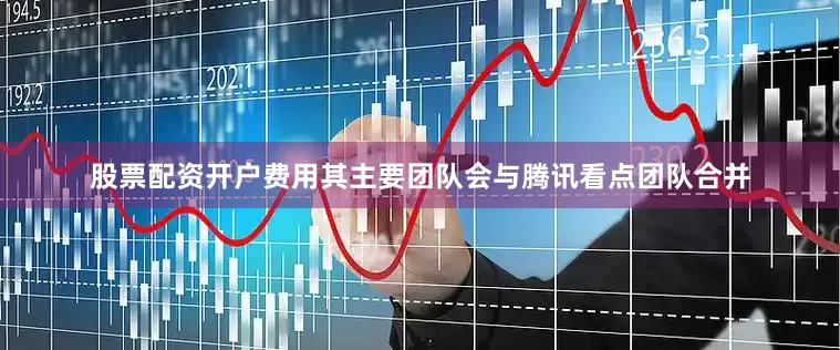 股票配资开户费用其主要团队会与腾讯看点团队合并