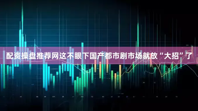 配资操盘推荐网这不眼下国产都市剧市场就放“大招”了