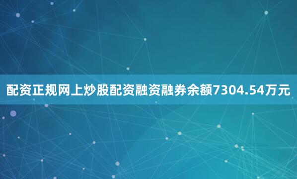 配资正规网上炒股配资融资融券余额7304.54万元