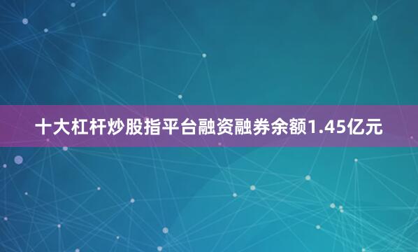 十大杠杆炒股指平台融资融券余额1.45亿元