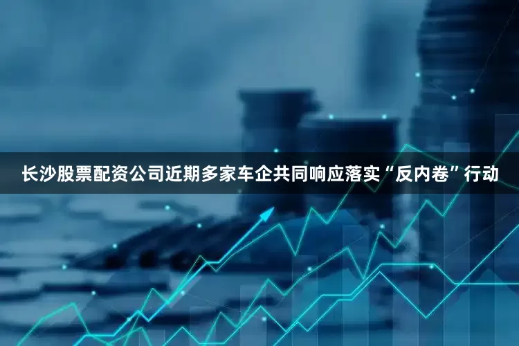 长沙股票配资公司近期多家车企共同响应落实“反内卷”行动