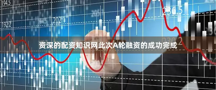 资深的配资知识网此次A轮融资的成功完成