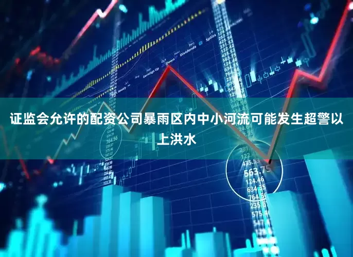 证监会允许的配资公司暴雨区内中小河流可能发生超警以上洪水