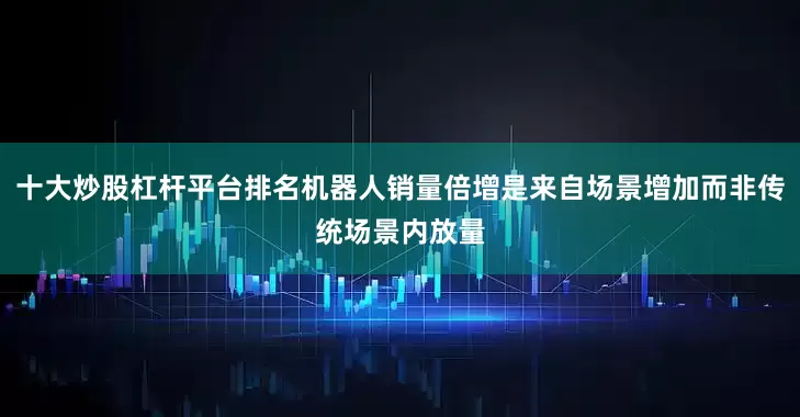 十大炒股杠杆平台排名机器人销量倍增是来自场景增加而非传统场景内放量