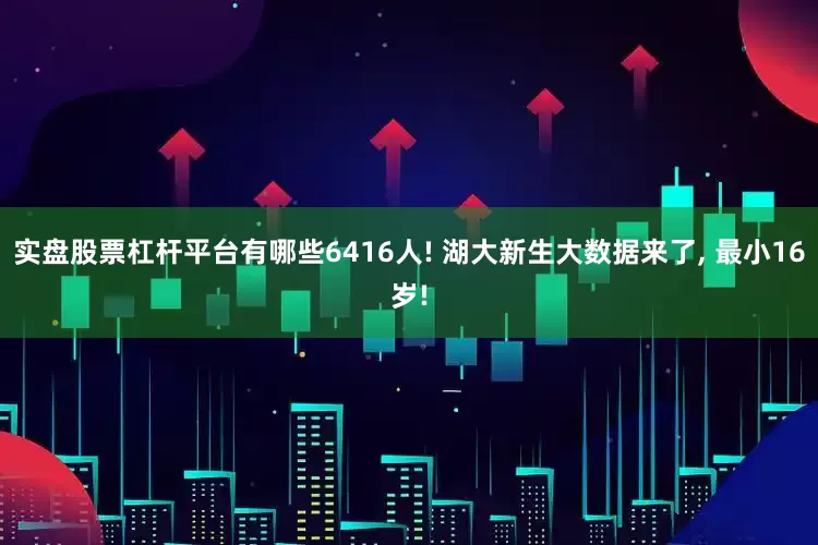 实盘股票杠杆平台有哪些6416人! 湖大新生大数据来了, 最小16岁!