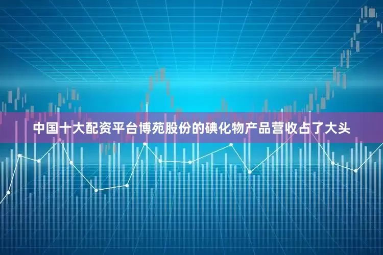 中国十大配资平台博苑股份的碘化物产品营收占了大头