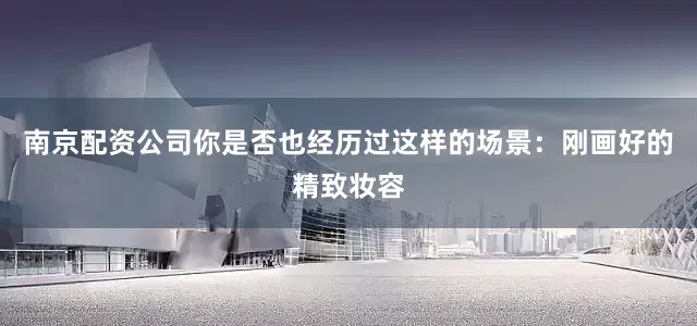南京配资公司你是否也经历过这样的场景：刚画好的精致妆容