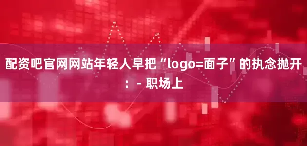 配资吧官网网站年轻人早把“logo=面子”的执念抛开：- 职场上