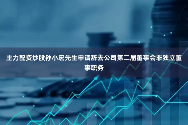 主力配资炒股孙小宏先生申请辞去公司第二届董事会非独立董事职务