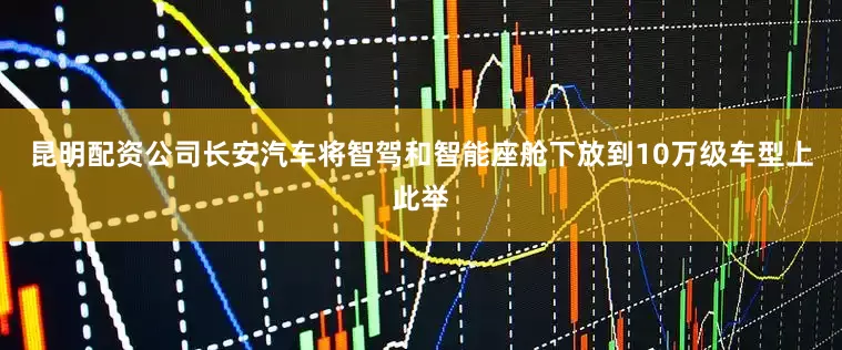 昆明配资公司长安汽车将智驾和智能座舱下放到10万级车型上此举