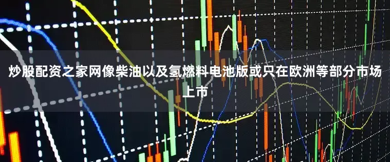 炒股配资之家网像柴油以及氢燃料电池版或只在欧洲等部分市场上市