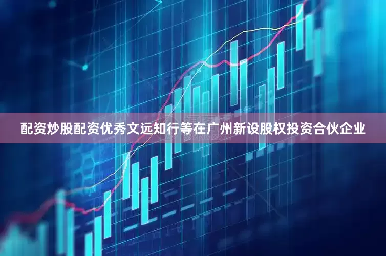 配资炒股配资优秀文远知行等在广州新设股权投资合伙企业