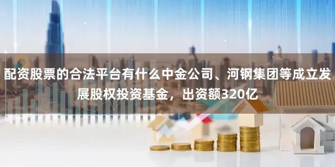 配资股票的合法平台有什么中金公司、河钢集团等成立发展股权投资基金，出资额320亿