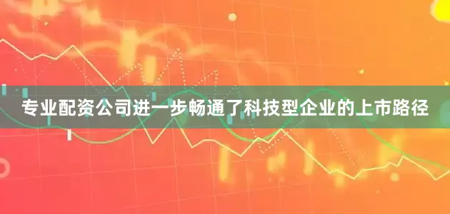 专业配资公司进一步畅通了科技型企业的上市路径