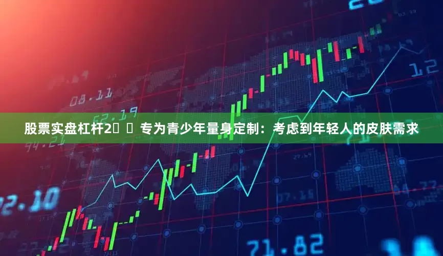 股票实盘杠杆2️⃣专为青少年量身定制：考虑到年轻人的皮肤需求