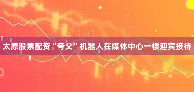 太原股票配资“夸父”机器人在媒体中心一楼迎宾接待