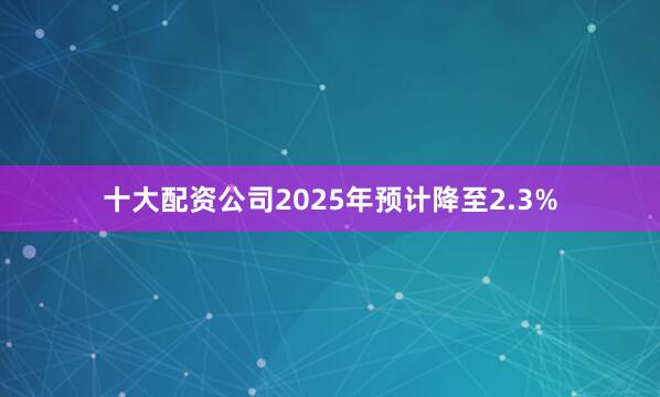 十大配资公司2025年预计降至2.3%