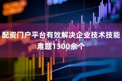 配资门户平台有效解决企业技术技能难题1300余个