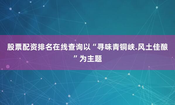 股票配资排名在线查询以“寻味青铜峡.风土佳酿”为主题
