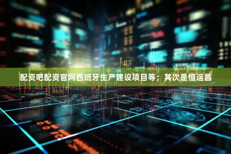 配资吧配资官网西班牙生产建设项目等；其次是恒运昌