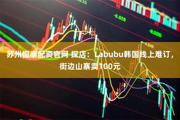苏州恒泰配资官网 探店：Labubu韩国线上难订，街边山寨卖100元