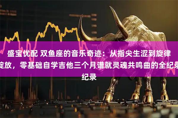 盛宝优配 双鱼座的音乐奇迹：从指尖生涩到旋律绽放，零基础自学吉他三个月谱就灵魂共鸣曲的全纪录