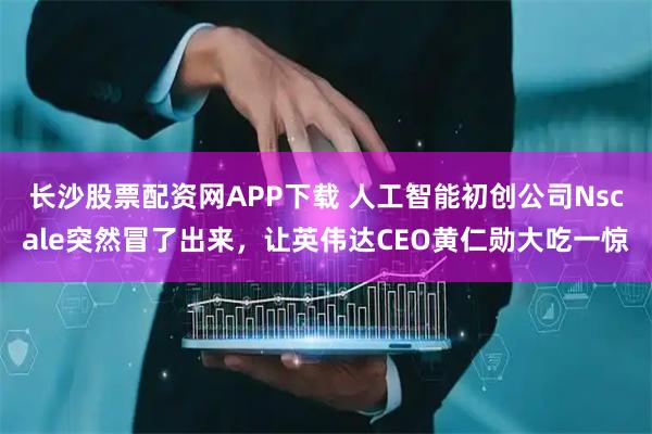 长沙股票配资网APP下载 人工智能初创公司Nscale突然冒了出来，让英伟达CEO黄仁勋大吃一惊