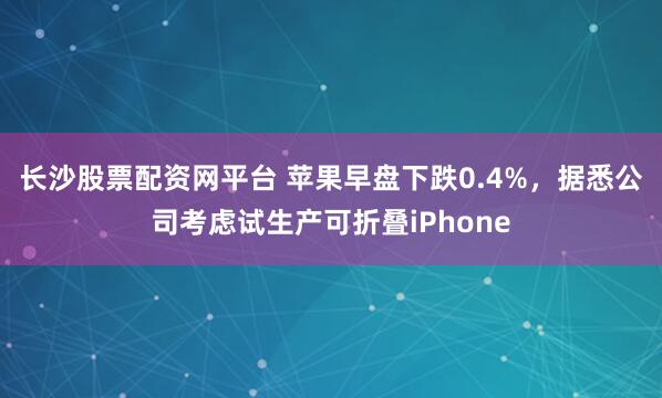 长沙股票配资网平台 苹果早盘下跌0.4%，据悉公司考虑试生产可折叠iPhone