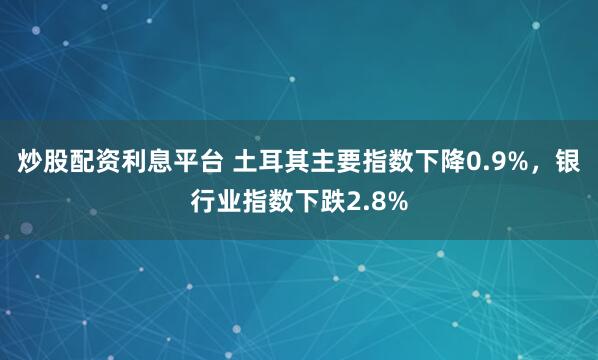 炒股配资利息平台 土耳其主要指数下降0.9%，银行业指数下跌2.8%