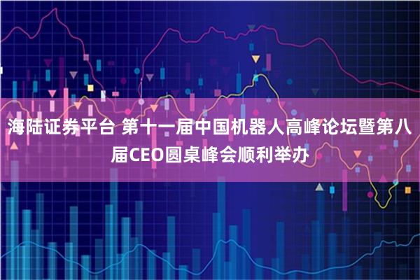 海陆证券平台 第十一届中国机器人高峰论坛暨第八届CEO圆桌峰会顺利举办