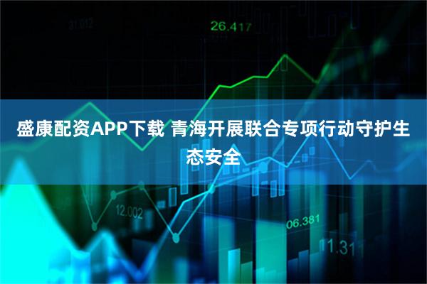 盛康配资APP下载 青海开展联合专项行动守护生态安全