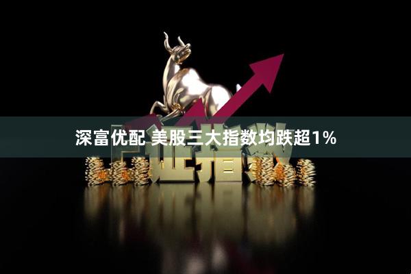 深富优配 美股三大指数均跌超1%