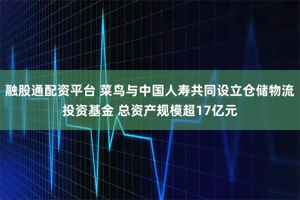 融股通配资平台 菜鸟与中国人寿共同设立仓储物流投资基金 总资产规模超17亿元