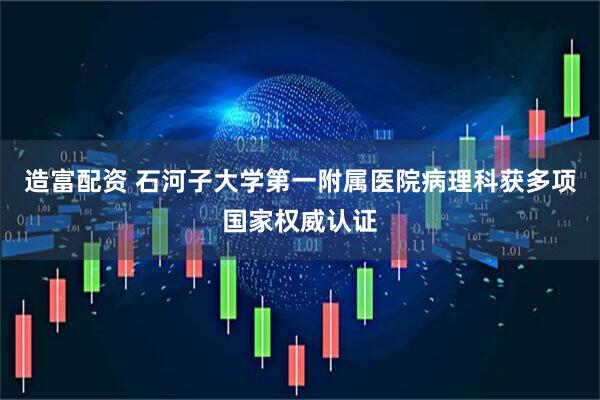 造富配资 石河子大学第一附属医院病理科获多项国家权威认证