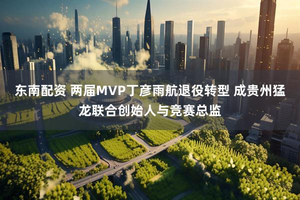 东南配资 两届MVP丁彦雨航退役转型 成贵州猛龙联合创始人与竞赛总监