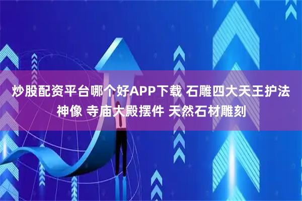 炒股配资平台哪个好APP下载 石雕四大天王护法神像 寺庙大殿摆件 天然石材雕刻