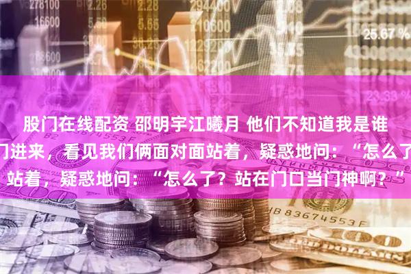 股门在线配资 邵明宇江曦月 他们不知道我是谁 就在这时，邵明宇推门进来，看见我们俩面对面站着，疑惑地问：“怎么了？站在门口当门神啊？”