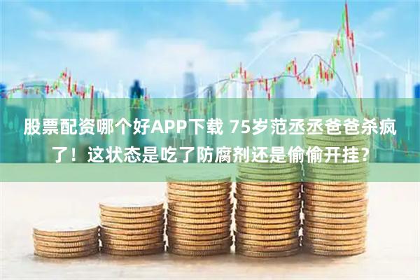 股票配资哪个好APP下载 75岁范丞丞爸爸杀疯了！这状态是吃了防腐剂还是偷偷开挂？