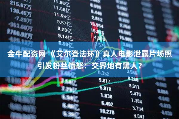金牛配资网 《艾尔登法环》真人电影泄露片场照引发粉丝愤怒：交界地有黑人？