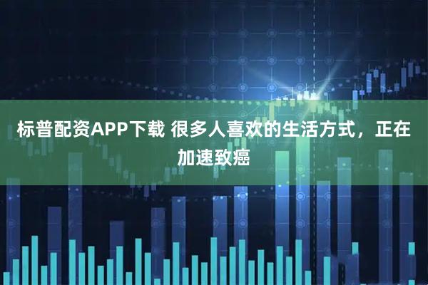 标普配资APP下载 很多人喜欢的生活方式，正在加速致癌