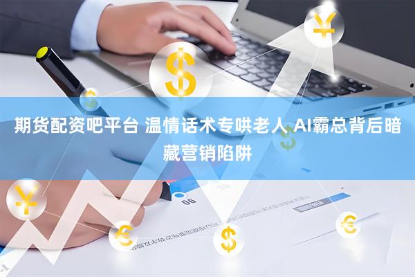 期货配资吧平台 温情话术专哄老人 AI霸总背后暗藏营销陷阱