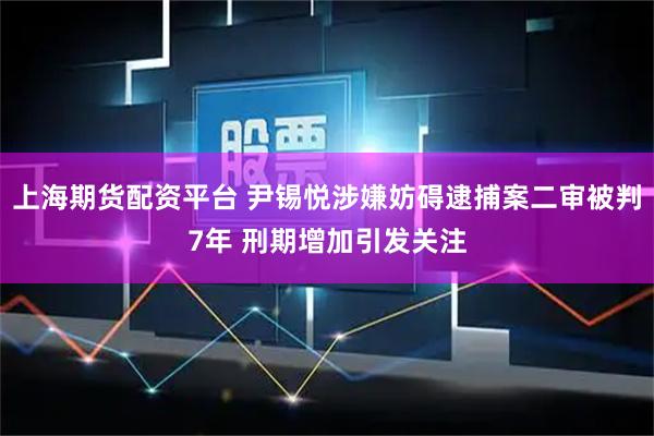 上海期货配资平台 尹锡悦涉嫌妨碍逮捕案二审被判7年 刑期增加引发关注