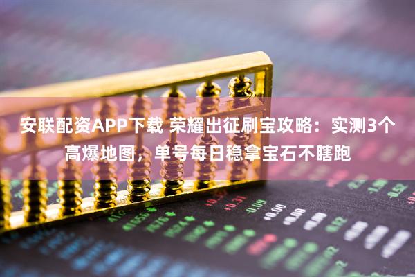 安联配资APP下载 荣耀出征刷宝攻略：实测3个高爆地图，单号每日稳拿宝石不瞎跑