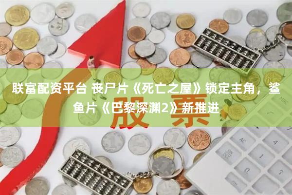 联富配资平台 丧尸片《死亡之屋》锁定主角，鲨鱼片《巴黎深渊2》新推进