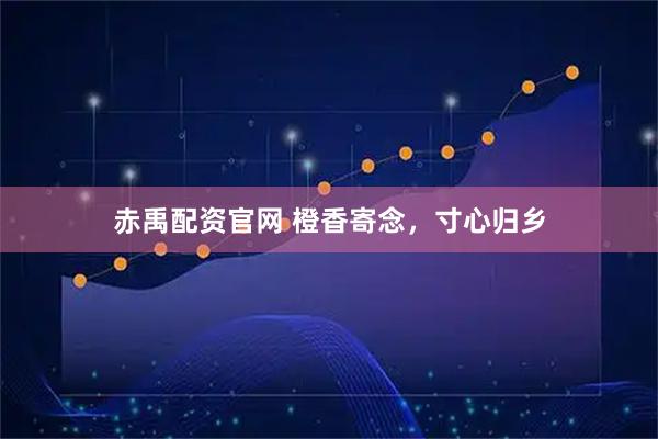 赤禹配资官网 橙香寄念，寸心归乡