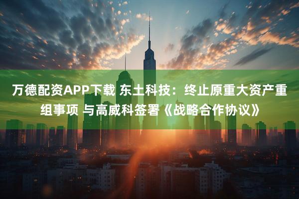 万德配资APP下载 东土科技：终止原重大资产重组事项 与高威科签署《战略合作协议》