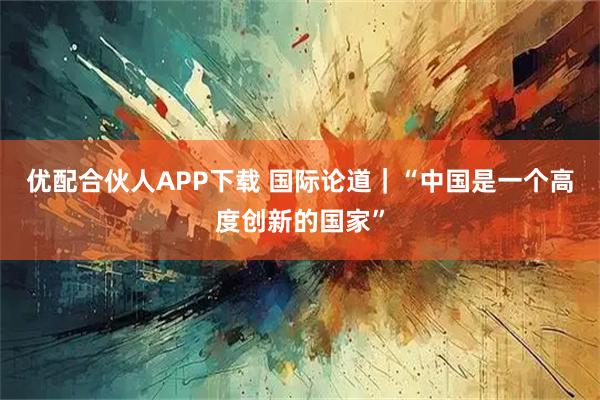 优配合伙人APP下载 国际论道｜“中国是一个高度创新的国家”